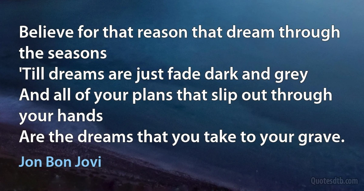 Believe for that reason that dream through the seasons
'Till dreams are just fade dark and grey
And all of your plans that slip out through your hands
Are the dreams that you take to your grave. (Jon Bon Jovi)