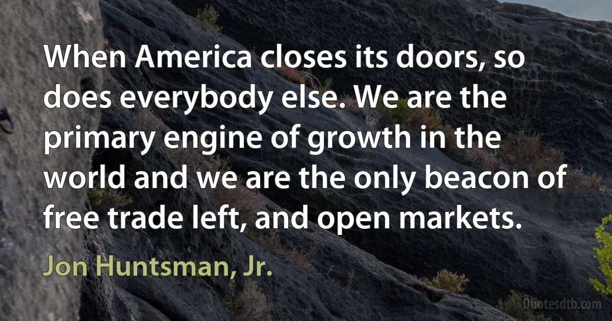 When America closes its doors, so does everybody else. We are the primary engine of growth in the world and we are the only beacon of free trade left, and open markets. (Jon Huntsman, Jr.)