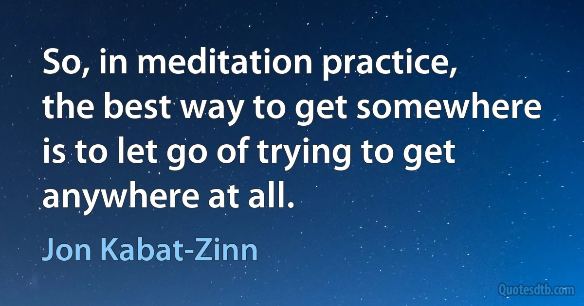 So, in meditation practice, the best way to get somewhere is to let go of trying to get anywhere at all. (Jon Kabat-Zinn)