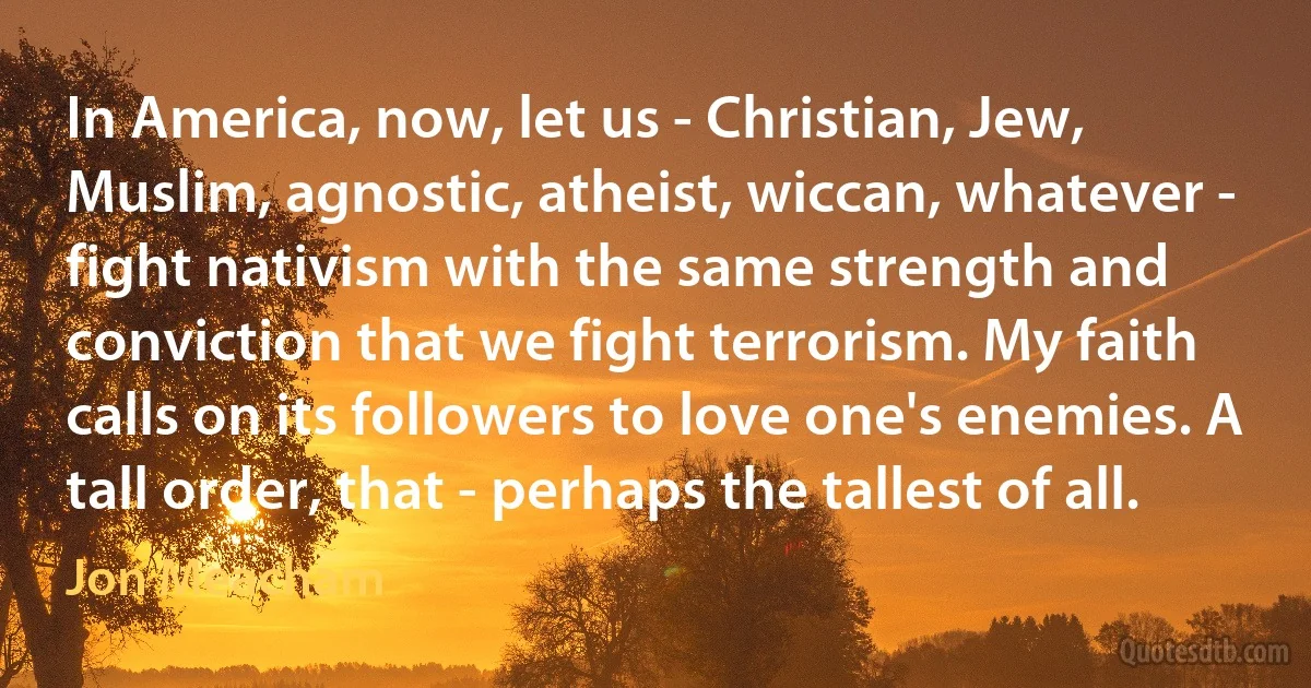 In America, now, let us - Christian, Jew, Muslim, agnostic, atheist, wiccan, whatever - fight nativism with the same strength and conviction that we fight terrorism. My faith calls on its followers to love one's enemies. A tall order, that - perhaps the tallest of all. (Jon Meacham)