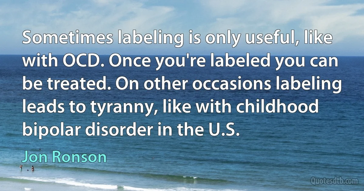 Sometimes labeling is only useful, like with OCD. Once you're labeled you can be treated. On other occasions labeling leads to tyranny, like with childhood bipolar disorder in the U.S. (Jon Ronson)