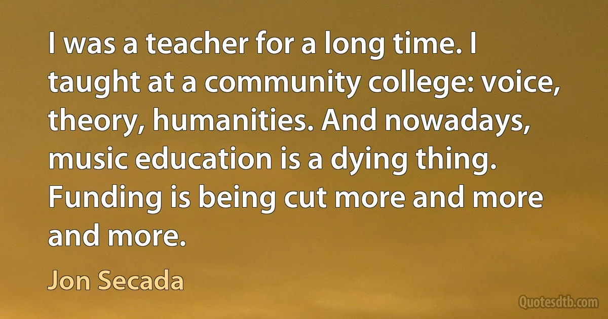 I was a teacher for a long time. I taught at a community college: voice, theory, humanities. And nowadays, music education is a dying thing. Funding is being cut more and more and more. (Jon Secada)