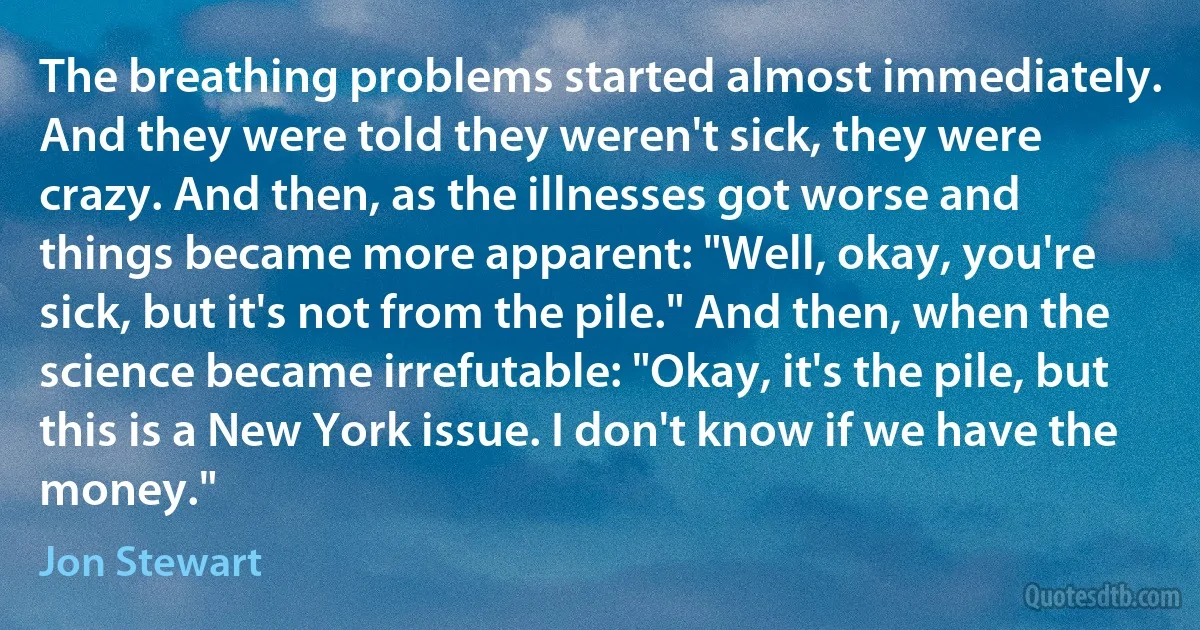 The breathing problems started almost immediately. And they were told they weren't sick, they were crazy. And then, as the illnesses got worse and things became more apparent: "Well, okay, you're sick, but it's not from the pile." And then, when the science became irrefutable: "Okay, it's the pile, but this is a New York issue. I don't know if we have the money." (Jon Stewart)