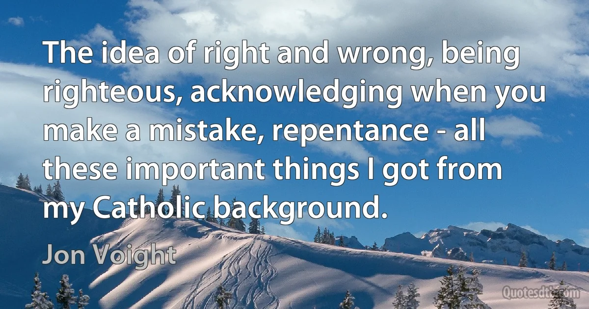 The idea of right and wrong, being righteous, acknowledging when you make a mistake, repentance - all these important things I got from my Catholic background. (Jon Voight)