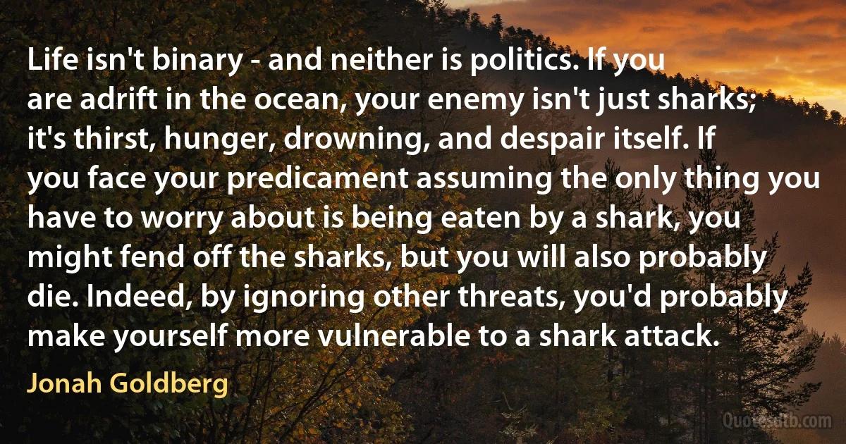 Life isn't binary - and neither is politics. If you are adrift in the ocean, your enemy isn't just sharks; it's thirst, hunger, drowning, and despair itself. If you face your predicament assuming the only thing you have to worry about is being eaten by a shark, you might fend off the sharks, but you will also probably die. Indeed, by ignoring other threats, you'd probably make yourself more vulnerable to a shark attack. (Jonah Goldberg)