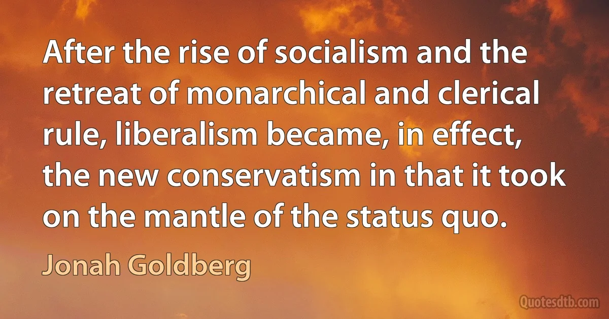 After the rise of socialism and the retreat of monarchical and clerical rule, liberalism became, in effect, the new conservatism in that it took on the mantle of the status quo. (Jonah Goldberg)