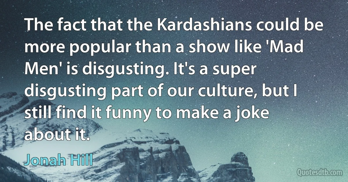 The fact that the Kardashians could be more popular than a show like 'Mad Men' is disgusting. It's a super disgusting part of our culture, but I still find it funny to make a joke about it. (Jonah Hill)