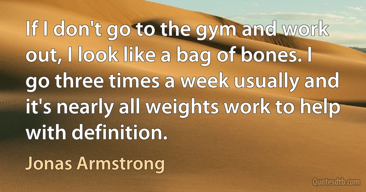 If I don't go to the gym and work out, I look like a bag of bones. I go three times a week usually and it's nearly all weights work to help with definition. (Jonas Armstrong)