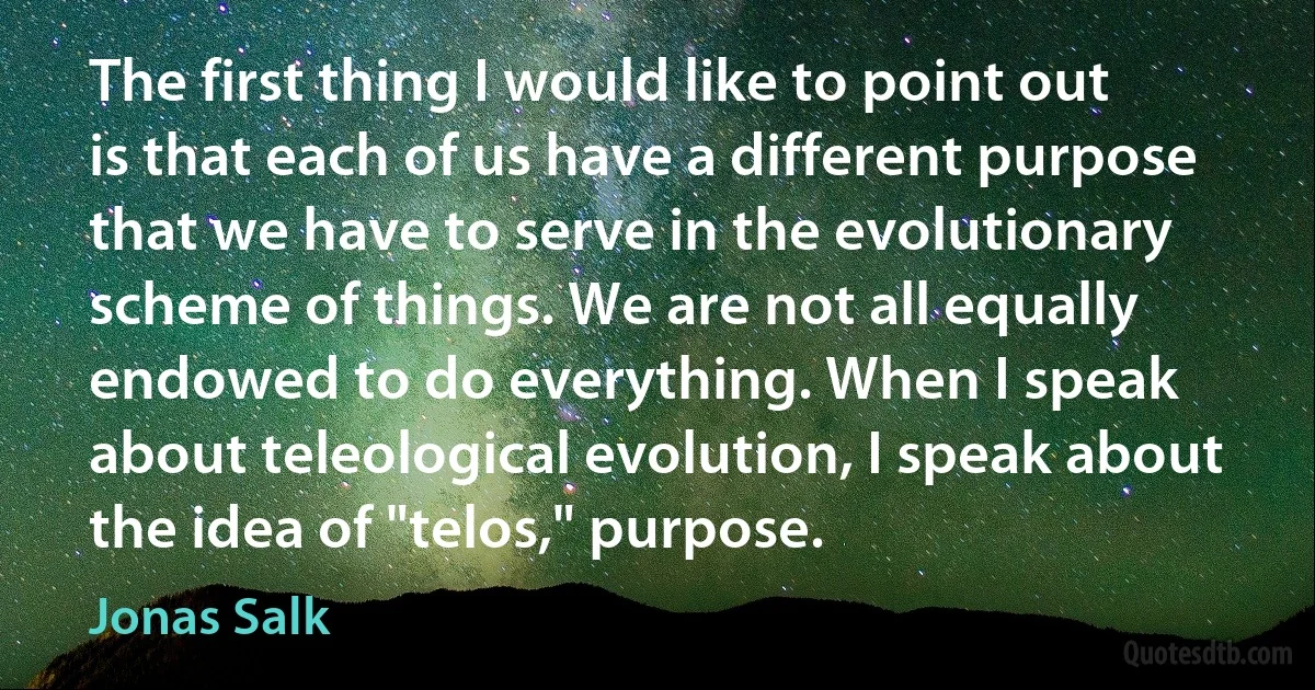 The first thing I would like to point out is that each of us have a different purpose that we have to serve in the evolutionary scheme of things. We are not all equally endowed to do everything. When I speak about teleological evolution, I speak about the idea of "telos," purpose. (Jonas Salk)