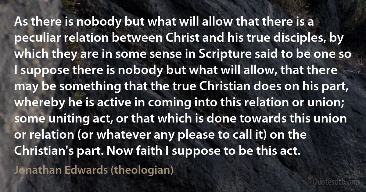 As there is nobody but what will allow that there is a peculiar relation between Christ and his true disciples, by which they are in some sense in Scripture said to be one so I suppose there is nobody but what will allow, that there may be something that the true Christian does on his part, whereby he is active in coming into this relation or union; some uniting act, or that which is done towards this union or relation (or whatever any please to call it) on the Christian's part. Now faith I suppose to be this act. (Jonathan Edwards (theologian))