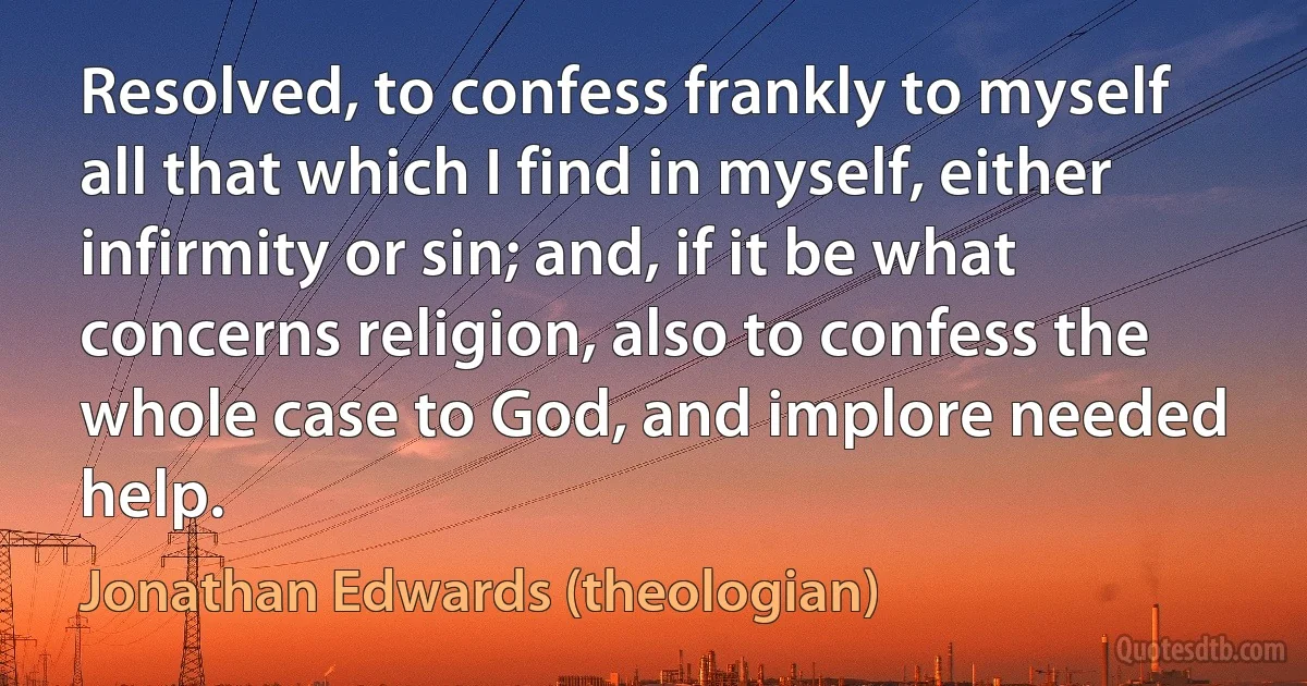 Resolved, to confess frankly to myself all that which I find in myself, either infirmity or sin; and, if it be what concerns religion, also to confess the whole case to God, and implore needed help. (Jonathan Edwards (theologian))