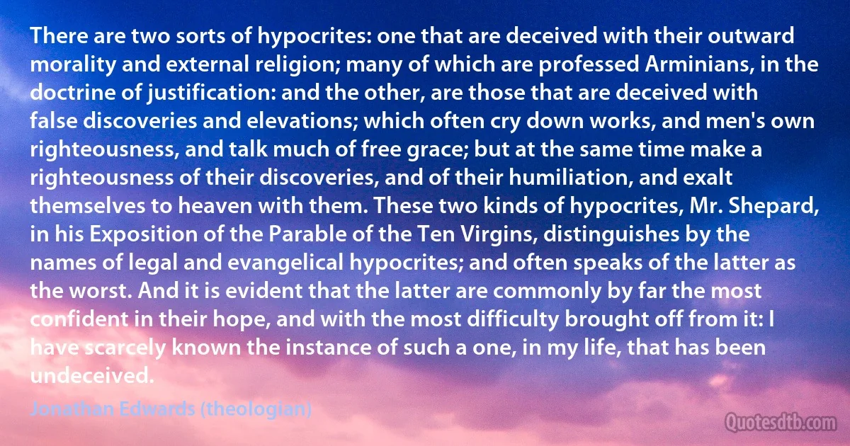 There are two sorts of hypocrites: one that are deceived with their outward morality and external religion; many of which are professed Arminians, in the doctrine of justification: and the other, are those that are deceived with false discoveries and elevations; which often cry down works, and men's own righteousness, and talk much of free grace; but at the same time make a righteousness of their discoveries, and of their humiliation, and exalt themselves to heaven with them. These two kinds of hypocrites, Mr. Shepard, in his Exposition of the Parable of the Ten Virgins, distinguishes by the names of legal and evangelical hypocrites; and often speaks of the latter as the worst. And it is evident that the latter are commonly by far the most confident in their hope, and with the most difficulty brought off from it: I have scarcely known the instance of such a one, in my life, that has been undeceived. (Jonathan Edwards (theologian))