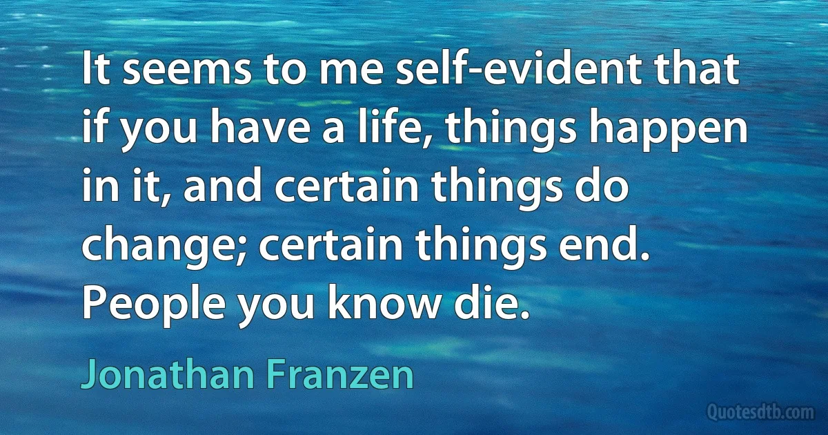 It seems to me self-evident that if you have a life, things happen in it, and certain things do change; certain things end. People you know die. (Jonathan Franzen)