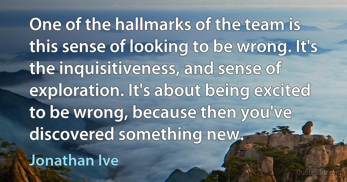 One of the hallmarks of the team is this sense of looking to be wrong. It's the inquisitiveness, and sense of exploration. It's about being excited to be wrong, because then you've discovered something new. (Jonathan Ive)