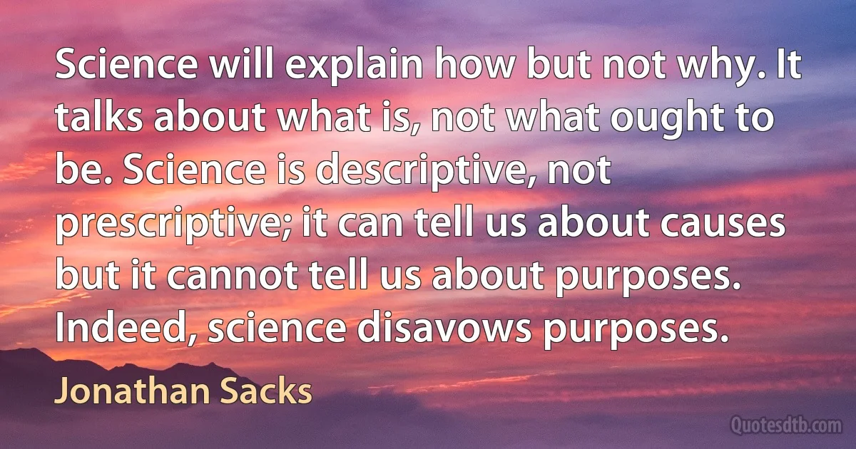 Science will explain how but not why. It talks about what is, not what ought to be. Science is descriptive, not prescriptive; it can tell us about causes but it cannot tell us about purposes. Indeed, science disavows purposes. (Jonathan Sacks)