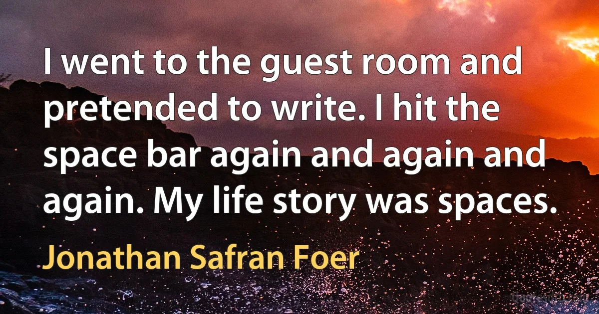 I went to the guest room and pretended to write. I hit the space bar again and again and again. My life story was spaces. (Jonathan Safran Foer)