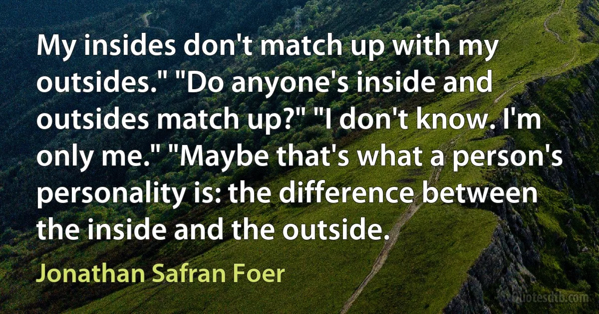 My insides don't match up with my outsides." "Do anyone's inside and outsides match up?" "I don't know. I'm only me." "Maybe that's what a person's personality is: the difference between the inside and the outside. (Jonathan Safran Foer)