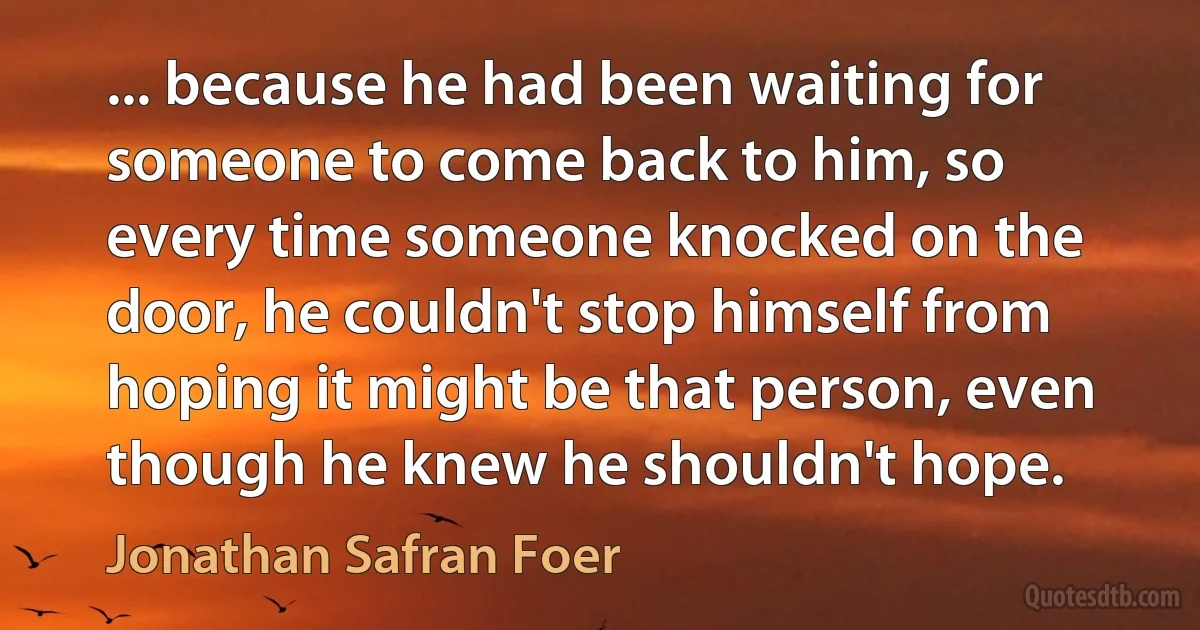 ... because he had been waiting for someone to come back to him, so every time someone knocked on the door, he couldn't stop himself from hoping it might be that person, even though he knew he shouldn't hope. (Jonathan Safran Foer)