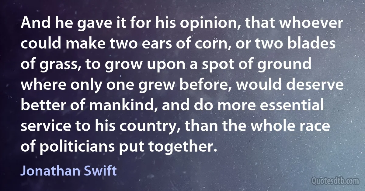 And he gave it for his opinion, that whoever could make two ears of corn, or two blades of grass, to grow upon a spot of ground where only one grew before, would deserve better of mankind, and do more essential service to his country, than the whole race of politicians put together. (Jonathan Swift)