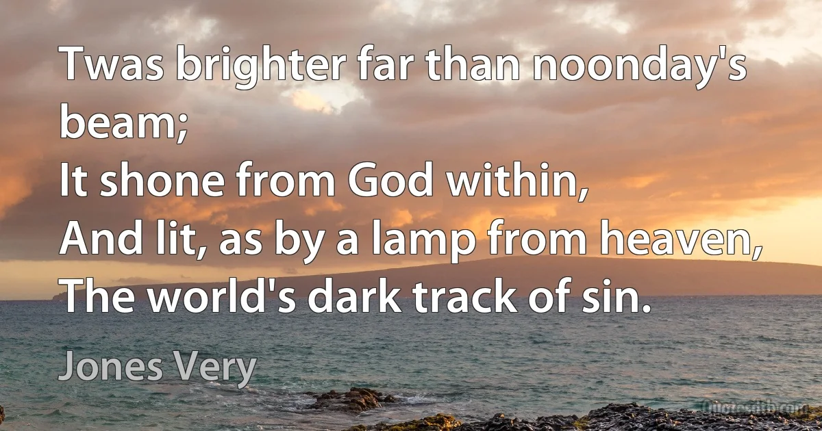 Twas brighter far than noonday's beam;
It shone from God within,
And lit, as by a lamp from heaven,
The world's dark track of sin. (Jones Very)