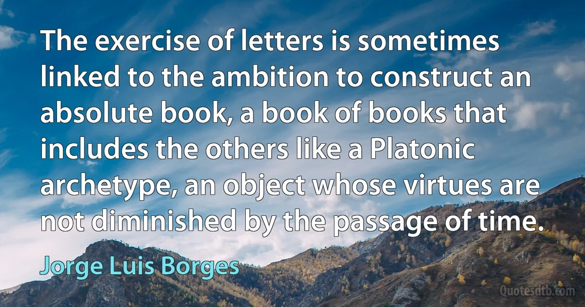 The exercise of letters is sometimes linked to the ambition to construct an absolute book, a book of books that includes the others like a Platonic archetype, an object whose virtues are not diminished by the passage of time. (Jorge Luis Borges)