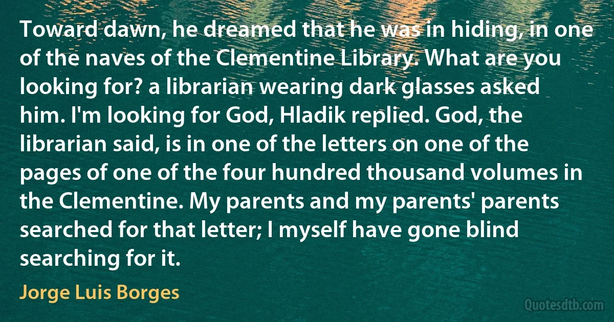 Toward dawn, he dreamed that he was in hiding, in one of the naves of the Clementine Library. What are you looking for? a librarian wearing dark glasses asked him. I'm looking for God, Hladik replied. God, the librarian said, is in one of the letters on one of the pages of one of the four hundred thousand volumes in the Clementine. My parents and my parents' parents searched for that letter; I myself have gone blind searching for it. (Jorge Luis Borges)