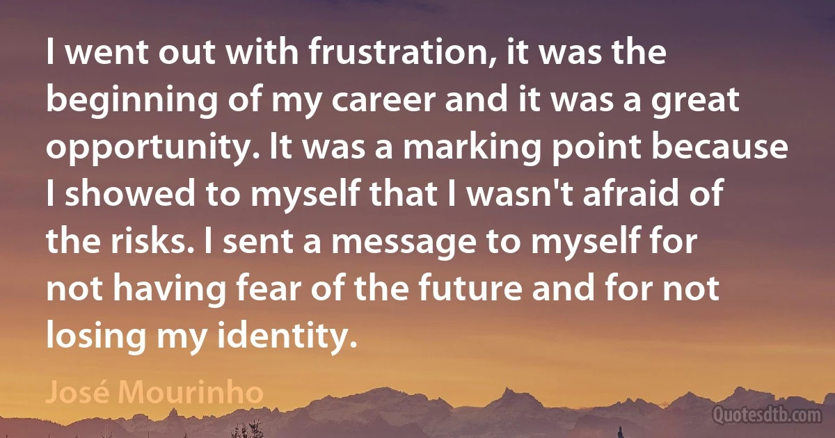 I went out with frustration, it was the beginning of my career and it was a great opportunity. It was a marking point because I showed to myself that I wasn't afraid of the risks. I sent a message to myself for not having fear of the future and for not losing my identity. (José Mourinho)