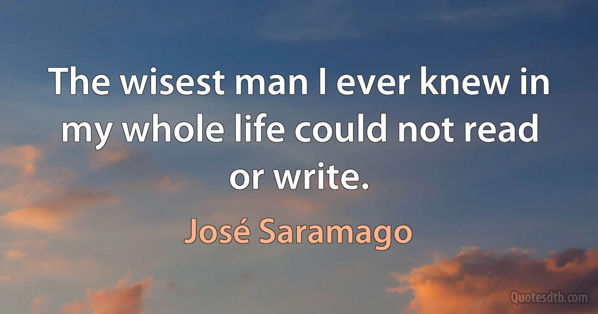 The wisest man I ever knew in my whole life could not read or write. (José Saramago)