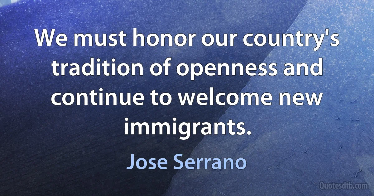 We must honor our country's tradition of openness and continue to welcome new immigrants. (Jose Serrano)