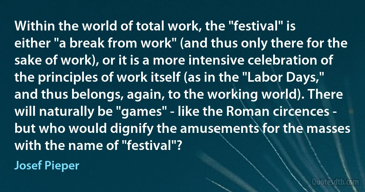 Within the world of total work, the "festival" is either "a break from work" (and thus only there for the sake of work), or it is a more intensive celebration of the principles of work itself (as in the "Labor Days," and thus belongs, again, to the working world). There will naturally be "games" - like the Roman circences - but who would dignify the amusements for the masses with the name of "festival"? (Josef Pieper)