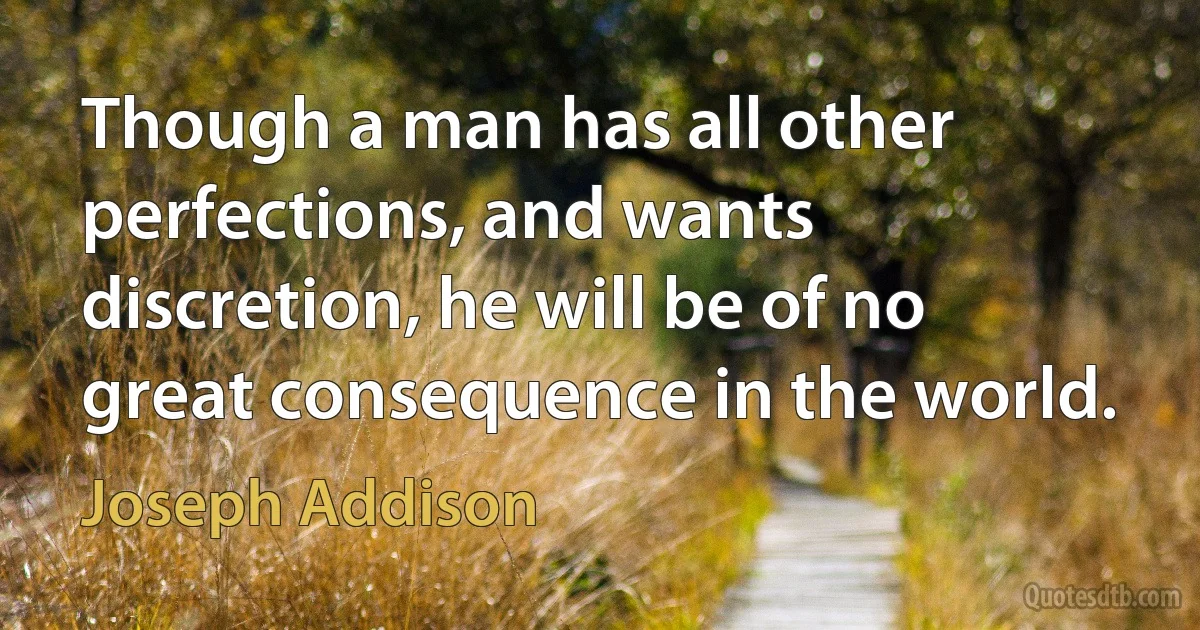 Though a man has all other perfections, and wants discretion, he will be of no great consequence in the world. (Joseph Addison)