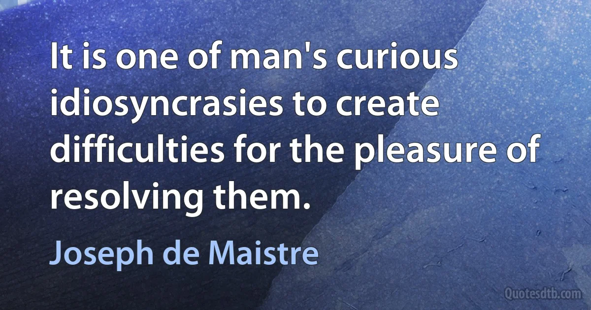 It is one of man's curious idiosyncrasies to create difficulties for the pleasure of resolving them. (Joseph de Maistre)