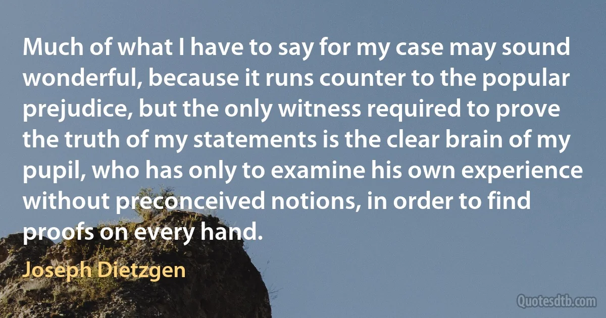 Much of what I have to say for my case may sound wonderful, because it runs counter to the popular prejudice, but the only witness required to prove the truth of my statements is the clear brain of my pupil, who has only to examine his own experience without preconceived notions, in order to find proofs on every hand. (Joseph Dietzgen)