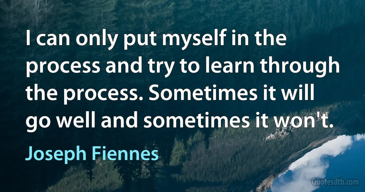 I can only put myself in the process and try to learn through the process. Sometimes it will go well and sometimes it won't. (Joseph Fiennes)