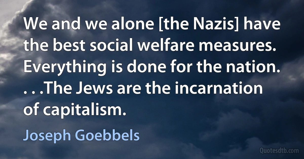 We and we alone [the Nazis] have the best social welfare measures. Everything is done for the nation. . . .The Jews are the incarnation of capitalism. (Joseph Goebbels)