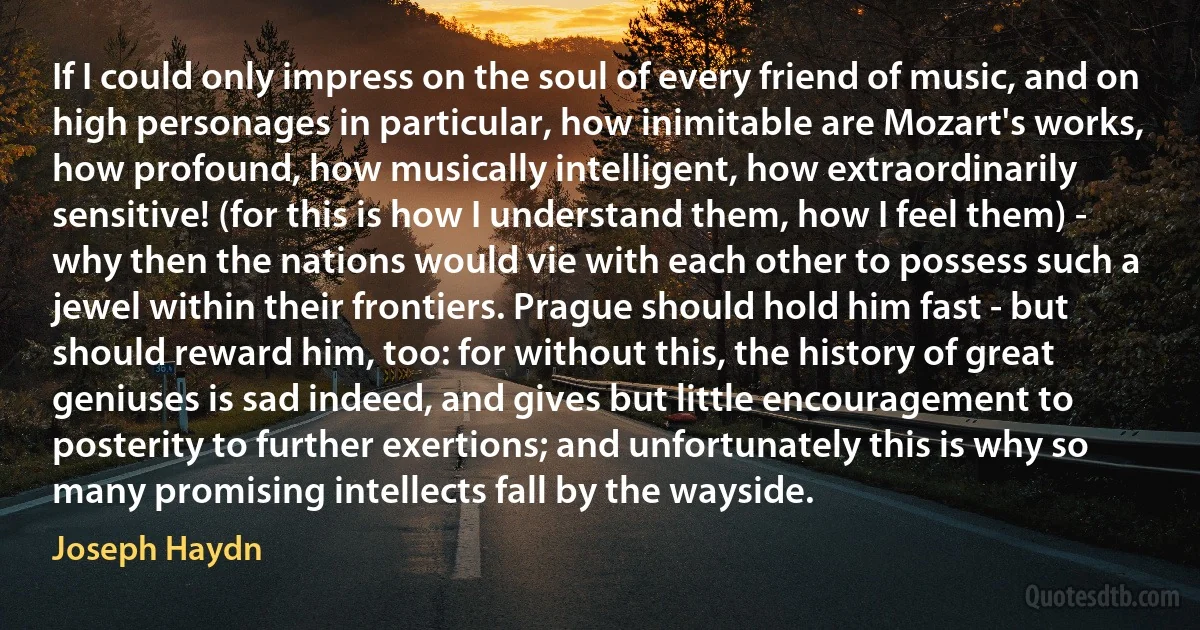 If I could only impress on the soul of every friend of music, and on high personages in particular, how inimitable are Mozart's works, how profound, how musically intelligent, how extraordinarily sensitive! (for this is how I understand them, how I feel them) - why then the nations would vie with each other to possess such a jewel within their frontiers. Prague should hold him fast - but should reward him, too: for without this, the history of great geniuses is sad indeed, and gives but little encouragement to posterity to further exertions; and unfortunately this is why so many promising intellects fall by the wayside. (Joseph Haydn)