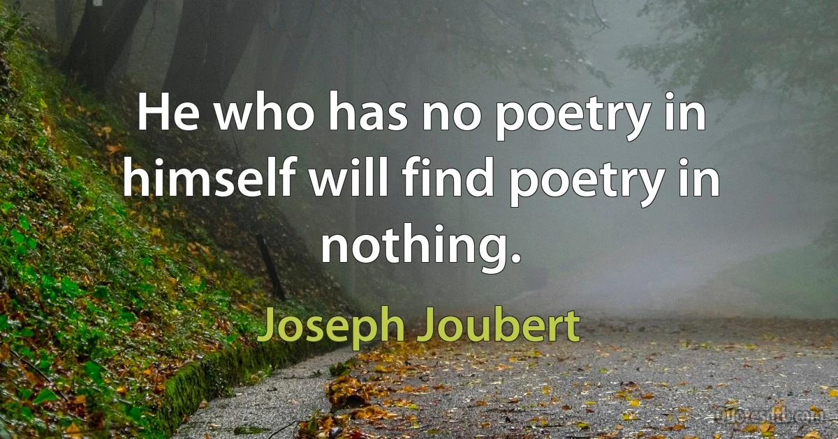 He who has no poetry in himself will find poetry in nothing. (Joseph Joubert)