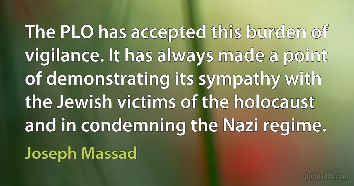 The PLO has accepted this burden of vigilance. It has always made a point of demonstrating its sympathy with the Jewish victims of the holocaust and in condemning the Nazi regime. (Joseph Massad)