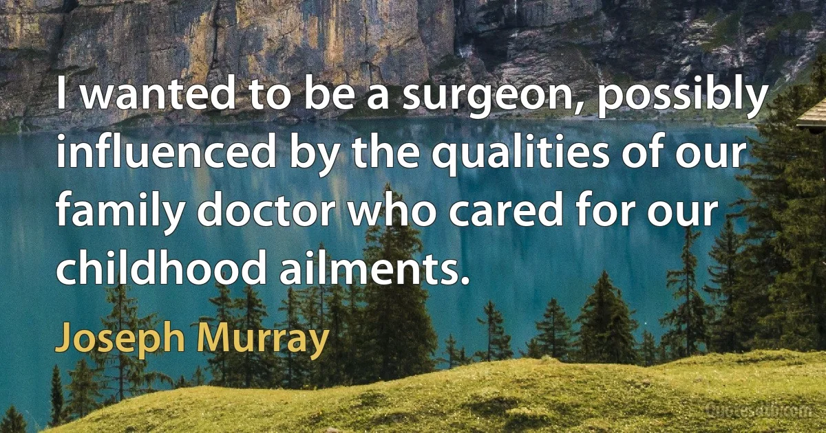 I wanted to be a surgeon, possibly influenced by the qualities of our family doctor who cared for our childhood ailments. (Joseph Murray)