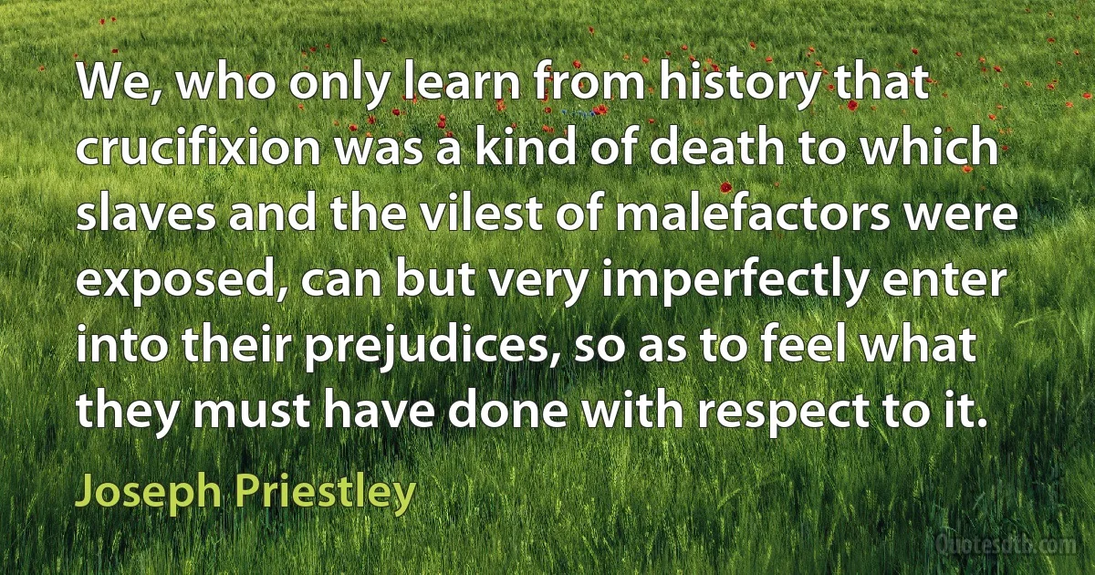 We, who only learn from history that crucifixion was a kind of death to which slaves and the vilest of malefactors were exposed, can but very imperfectly enter into their prejudices, so as to feel what they must have done with respect to it. (Joseph Priestley)