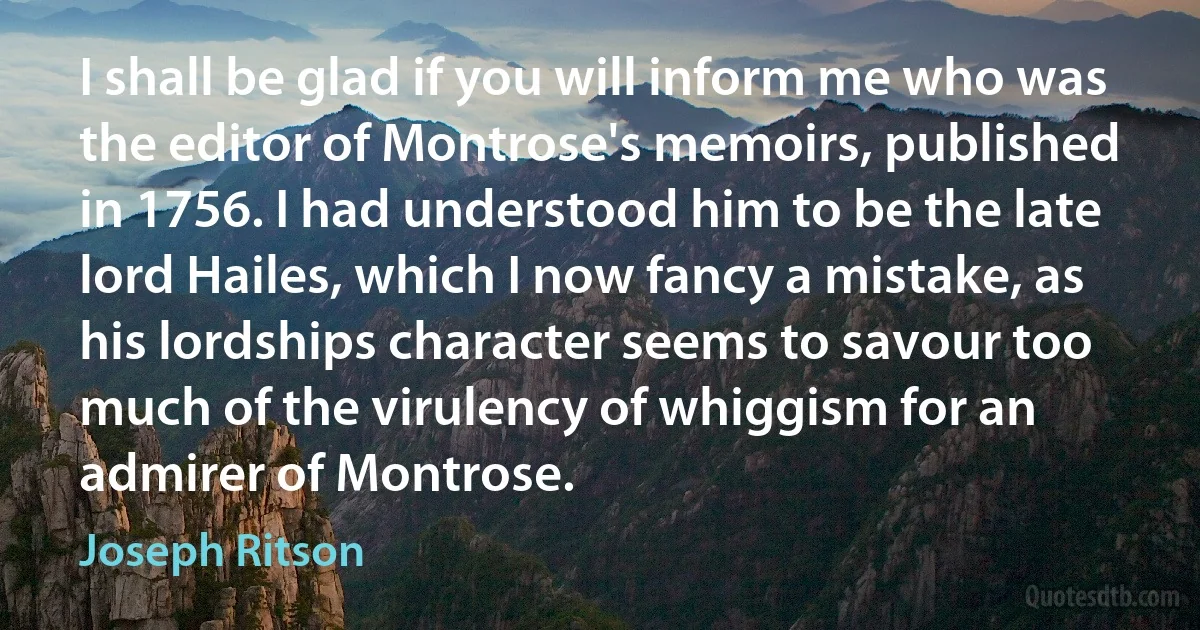 I shall be glad if you will inform me who was the editor of Montrose's memoirs, published in 1756. I had understood him to be the late lord Hailes, which I now fancy a mistake, as his lordships character seems to savour too much of the virulency of whiggism for an admirer of Montrose. (Joseph Ritson)