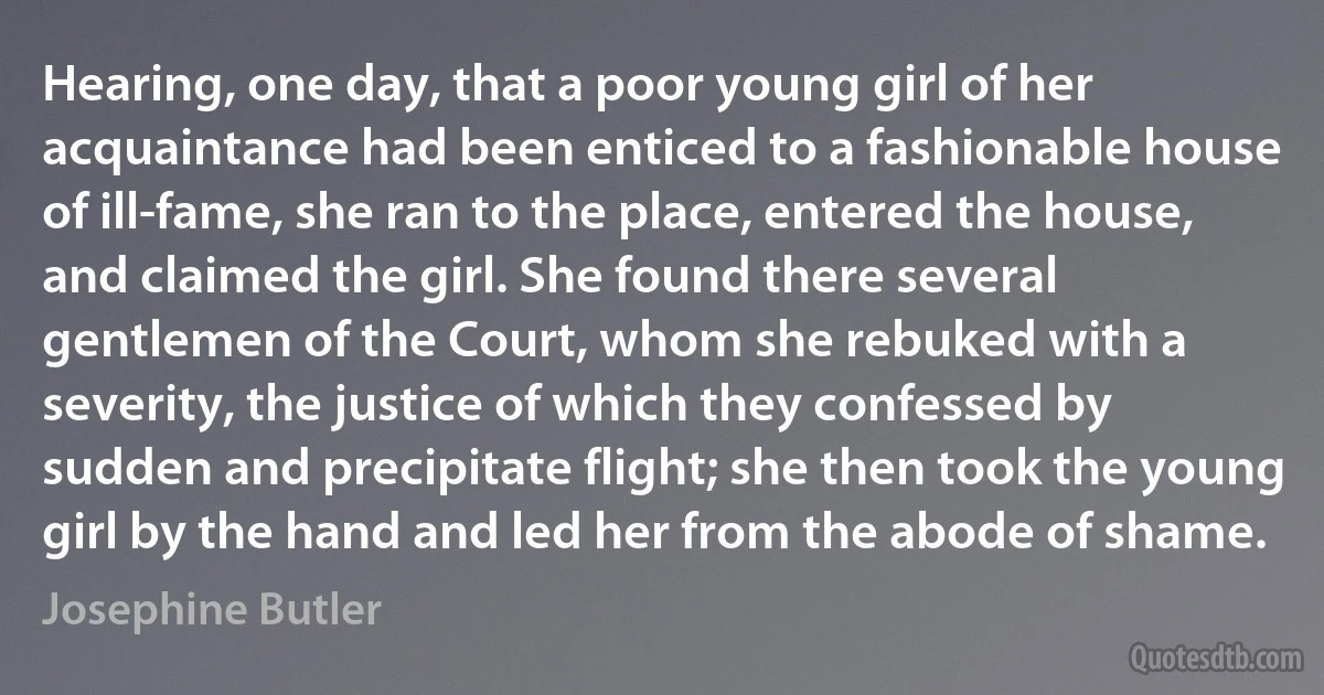 Hearing, one day, that a poor young girl of her acquaintance had been enticed to a fashionable house of ill-fame, she ran to the place, entered the house, and claimed the girl. She found there several gentlemen of the Court, whom she rebuked with a severity, the justice of which they confessed by sudden and precipitate flight; she then took the young girl by the hand and led her from the abode of shame. (Josephine Butler)