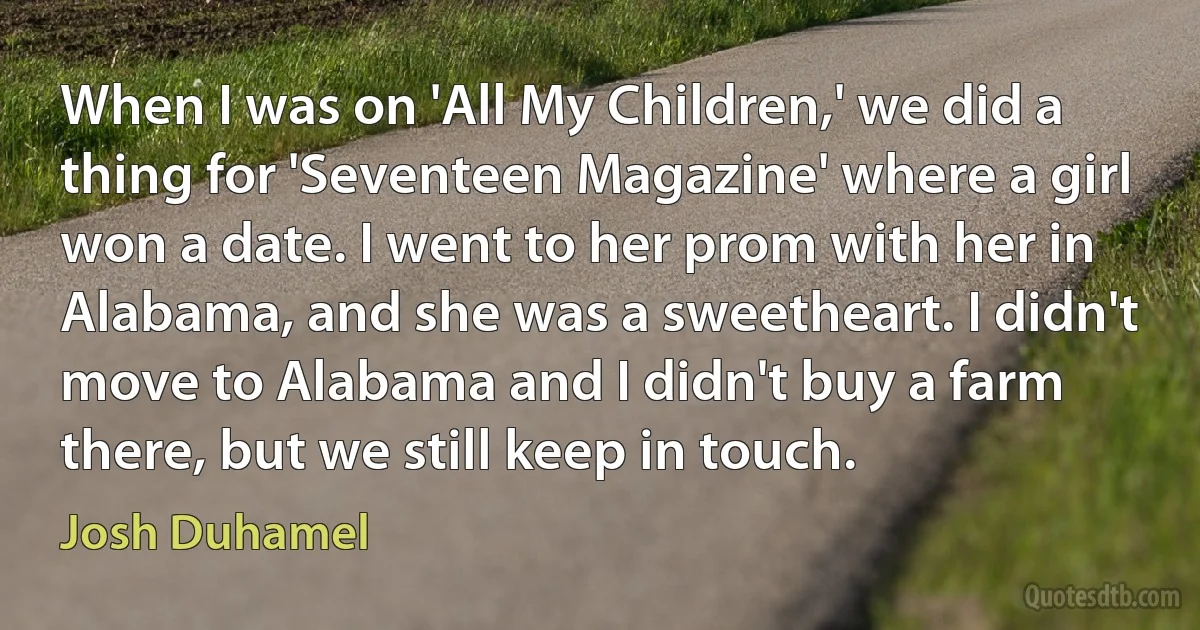 When I was on 'All My Children,' we did a thing for 'Seventeen Magazine' where a girl won a date. I went to her prom with her in Alabama, and she was a sweetheart. I didn't move to Alabama and I didn't buy a farm there, but we still keep in touch. (Josh Duhamel)