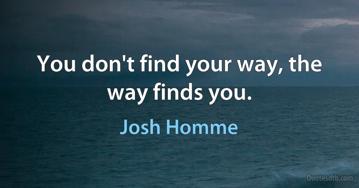 You don't find your way, the way finds you. (Josh Homme)