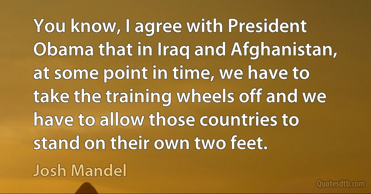 You know, I agree with President Obama that in Iraq and Afghanistan, at some point in time, we have to take the training wheels off and we have to allow those countries to stand on their own two feet. (Josh Mandel)