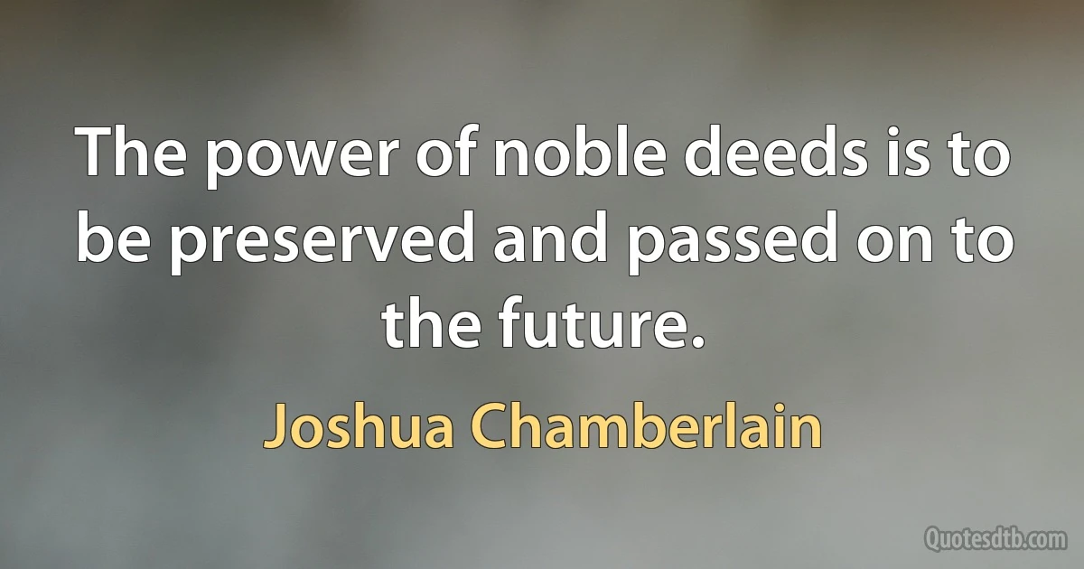 The power of noble deeds is to be preserved and passed on to the future. (Joshua Chamberlain)