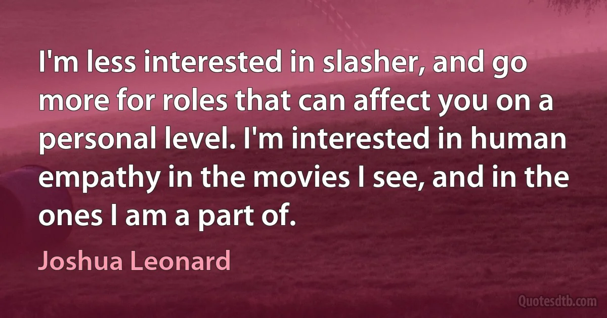 I'm less interested in slasher, and go more for roles that can affect you on a personal level. I'm interested in human empathy in the movies I see, and in the ones I am a part of. (Joshua Leonard)