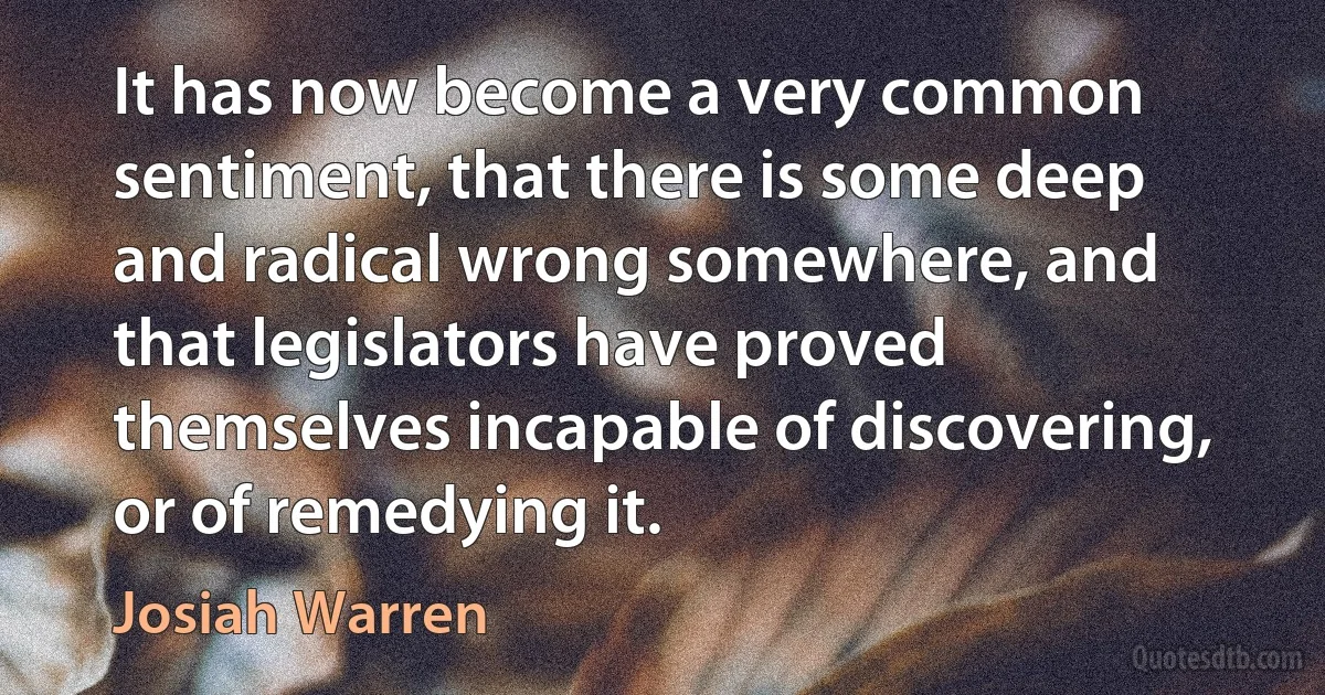 It has now become a very common sentiment, that there is some deep and radical wrong somewhere, and that legislators have proved themselves incapable of discovering, or of remedying it. (Josiah Warren)