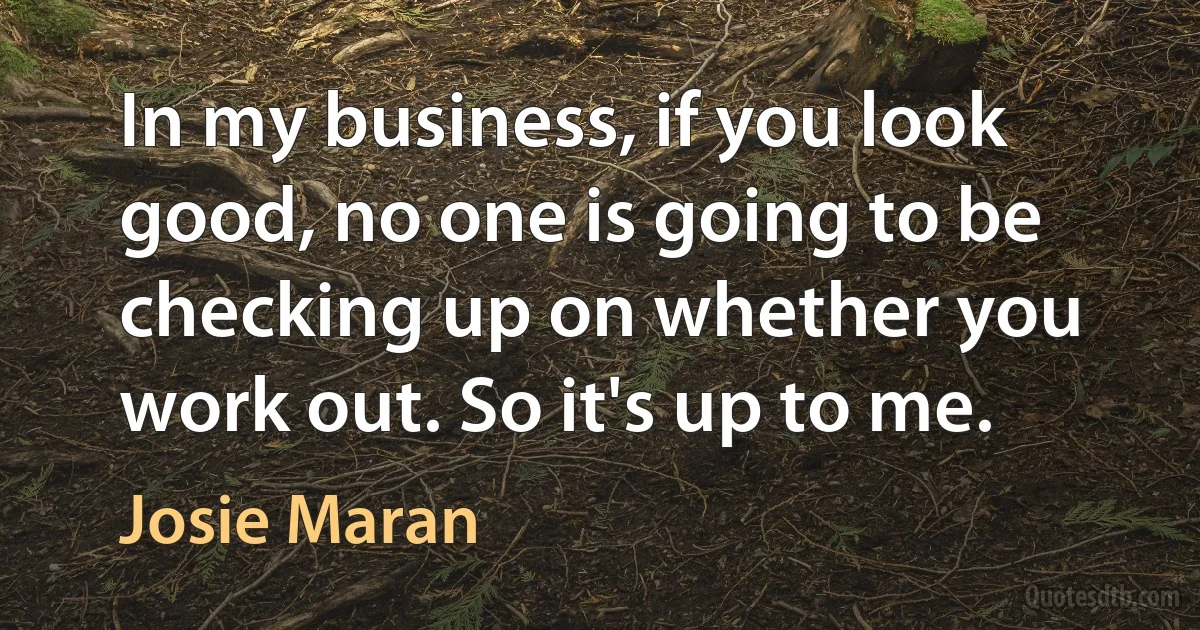 In my business, if you look good, no one is going to be checking up on whether you work out. So it's up to me. (Josie Maran)