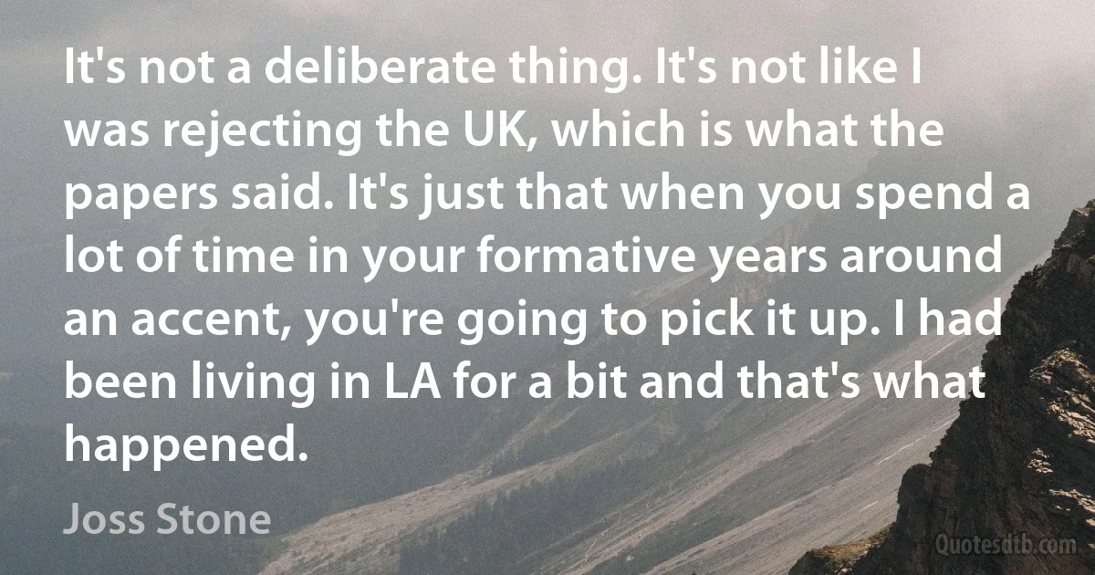 It's not a deliberate thing. It's not like I was rejecting the UK, which is what the papers said. It's just that when you spend a lot of time in your formative years around an accent, you're going to pick it up. I had been living in LA for a bit and that's what happened. (Joss Stone)